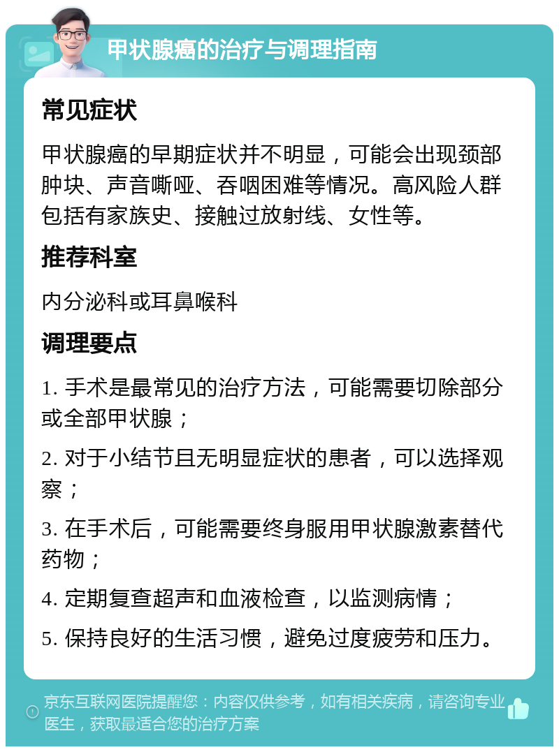 甲状腺癌的治疗与调理指南 常见症状 甲状腺癌的早期症状并不明显，可能会出现颈部肿块、声音嘶哑、吞咽困难等情况。高风险人群包括有家族史、接触过放射线、女性等。 推荐科室 内分泌科或耳鼻喉科 调理要点 1. 手术是最常见的治疗方法，可能需要切除部分或全部甲状腺； 2. 对于小结节且无明显症状的患者，可以选择观察； 3. 在手术后，可能需要终身服用甲状腺激素替代药物； 4. 定期复查超声和血液检查，以监测病情； 5. 保持良好的生活习惯，避免过度疲劳和压力。