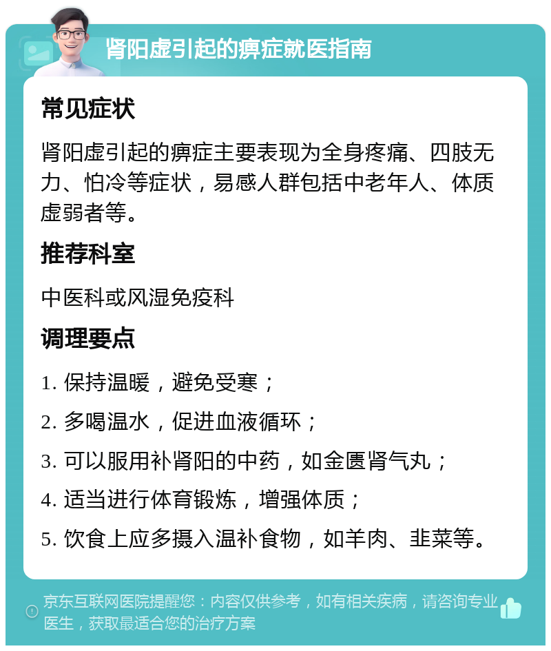 肾阳虚引起的痹症就医指南 常见症状 肾阳虚引起的痹症主要表现为全身疼痛、四肢无力、怕冷等症状，易感人群包括中老年人、体质虚弱者等。 推荐科室 中医科或风湿免疫科 调理要点 1. 保持温暖，避免受寒； 2. 多喝温水，促进血液循环； 3. 可以服用补肾阳的中药，如金匮肾气丸； 4. 适当进行体育锻炼，增强体质； 5. 饮食上应多摄入温补食物，如羊肉、韭菜等。