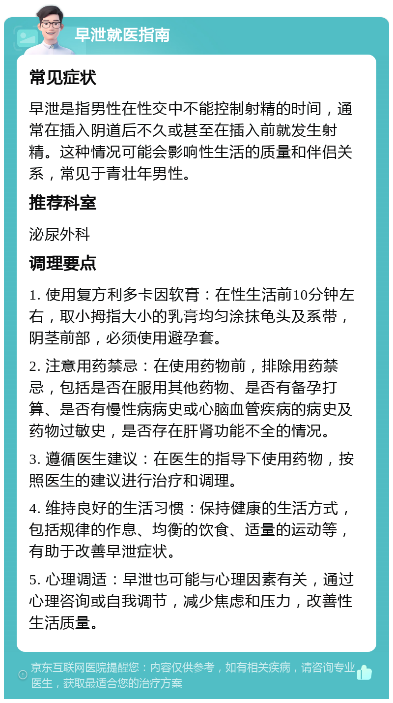 早泄就医指南 常见症状 早泄是指男性在性交中不能控制射精的时间，通常在插入阴道后不久或甚至在插入前就发生射精。这种情况可能会影响性生活的质量和伴侣关系，常见于青壮年男性。 推荐科室 泌尿外科 调理要点 1. 使用复方利多卡因软膏：在性生活前10分钟左右，取小拇指大小的乳膏均匀涂抹龟头及系带，阴茎前部，必须使用避孕套。 2. 注意用药禁忌：在使用药物前，排除用药禁忌，包括是否在服用其他药物、是否有备孕打算、是否有慢性病病史或心脑血管疾病的病史及药物过敏史，是否存在肝肾功能不全的情况。 3. 遵循医生建议：在医生的指导下使用药物，按照医生的建议进行治疗和调理。 4. 维持良好的生活习惯：保持健康的生活方式，包括规律的作息、均衡的饮食、适量的运动等，有助于改善早泄症状。 5. 心理调适：早泄也可能与心理因素有关，通过心理咨询或自我调节，减少焦虑和压力，改善性生活质量。