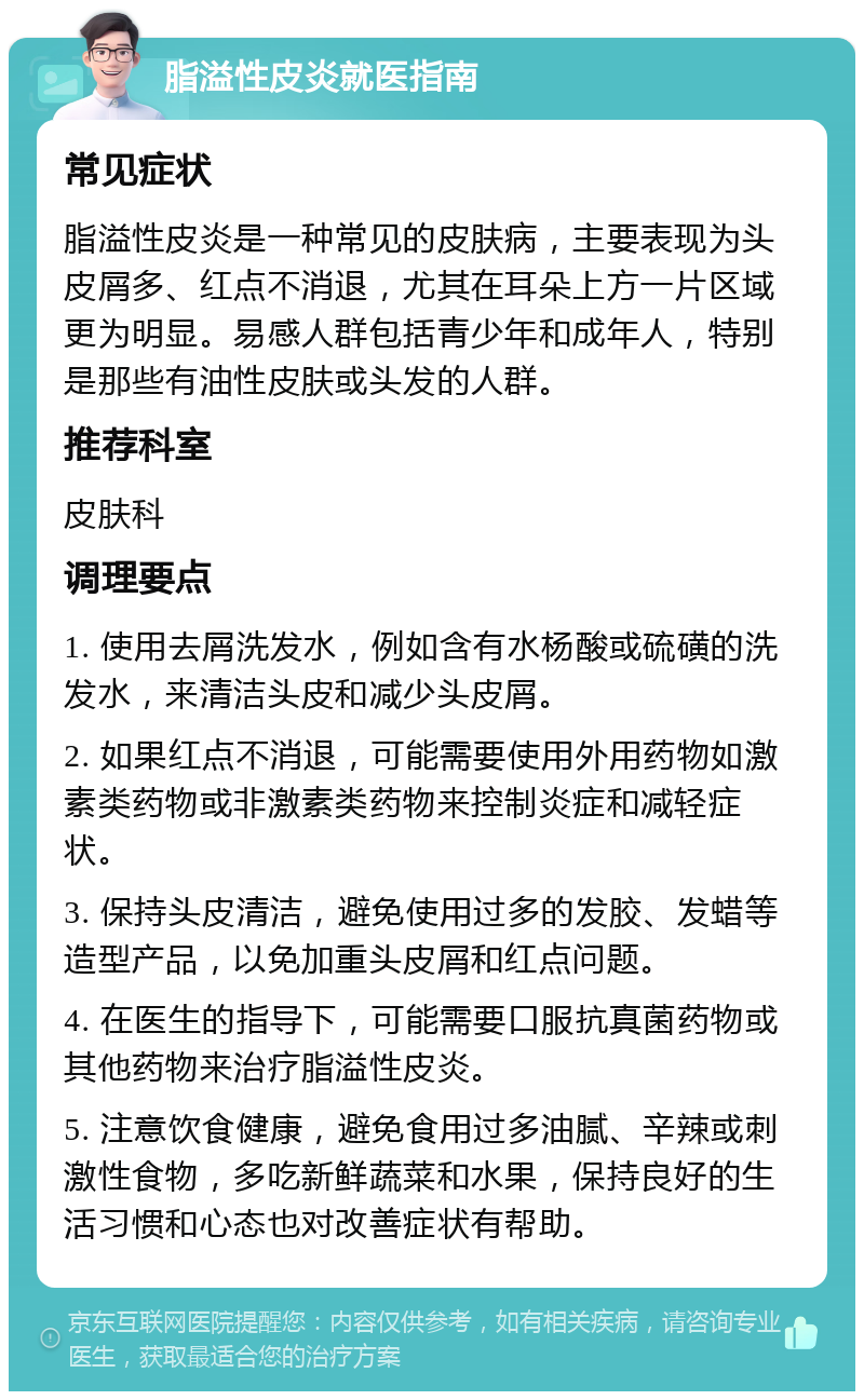 脂溢性皮炎就医指南 常见症状 脂溢性皮炎是一种常见的皮肤病，主要表现为头皮屑多、红点不消退，尤其在耳朵上方一片区域更为明显。易感人群包括青少年和成年人，特别是那些有油性皮肤或头发的人群。 推荐科室 皮肤科 调理要点 1. 使用去屑洗发水，例如含有水杨酸或硫磺的洗发水，来清洁头皮和减少头皮屑。 2. 如果红点不消退，可能需要使用外用药物如激素类药物或非激素类药物来控制炎症和减轻症状。 3. 保持头皮清洁，避免使用过多的发胶、发蜡等造型产品，以免加重头皮屑和红点问题。 4. 在医生的指导下，可能需要口服抗真菌药物或其他药物来治疗脂溢性皮炎。 5. 注意饮食健康，避免食用过多油腻、辛辣或刺激性食物，多吃新鲜蔬菜和水果，保持良好的生活习惯和心态也对改善症状有帮助。