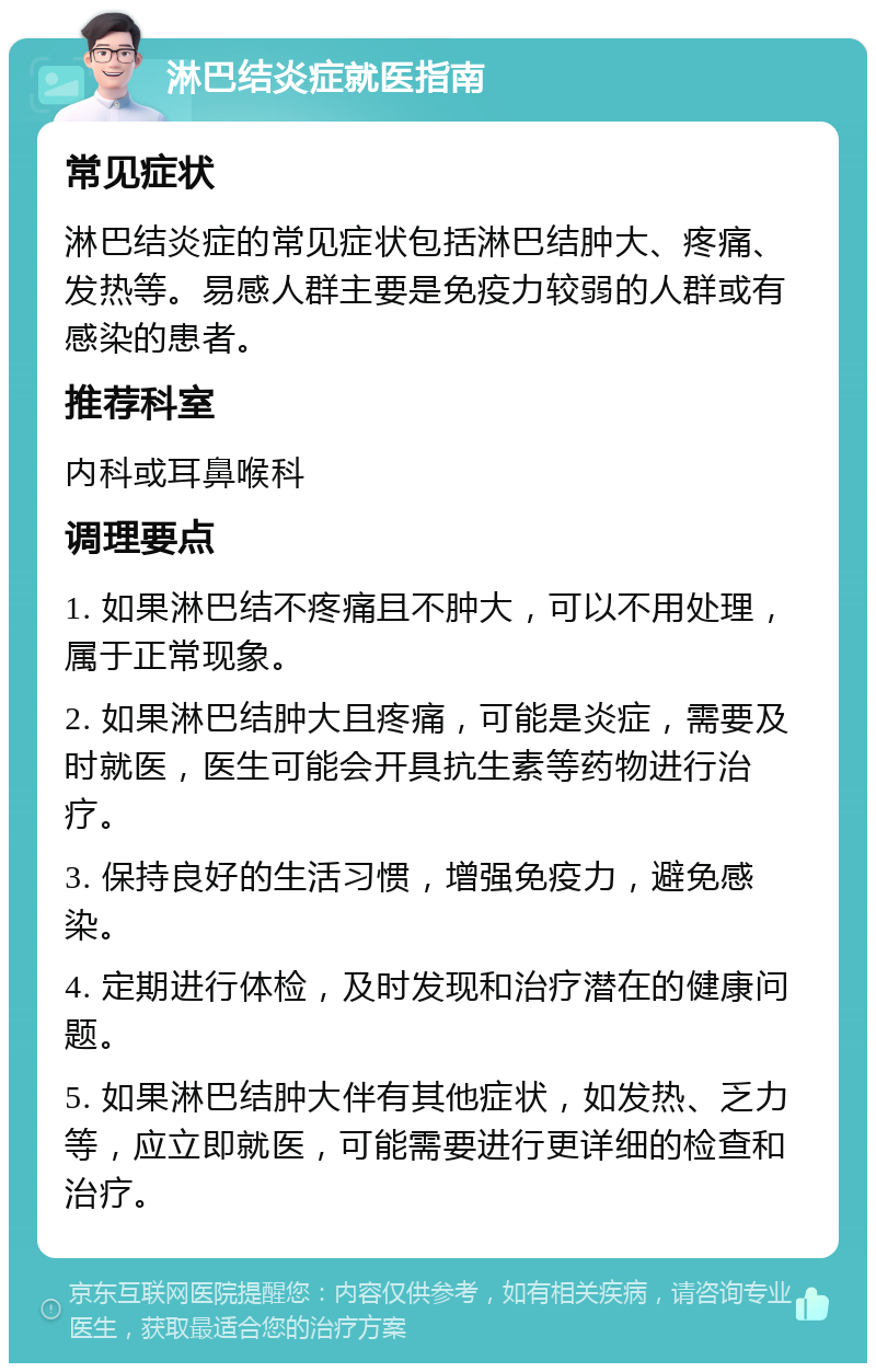 淋巴结炎症就医指南 常见症状 淋巴结炎症的常见症状包括淋巴结肿大、疼痛、发热等。易感人群主要是免疫力较弱的人群或有感染的患者。 推荐科室 内科或耳鼻喉科 调理要点 1. 如果淋巴结不疼痛且不肿大，可以不用处理，属于正常现象。 2. 如果淋巴结肿大且疼痛，可能是炎症，需要及时就医，医生可能会开具抗生素等药物进行治疗。 3. 保持良好的生活习惯，增强免疫力，避免感染。 4. 定期进行体检，及时发现和治疗潜在的健康问题。 5. 如果淋巴结肿大伴有其他症状，如发热、乏力等，应立即就医，可能需要进行更详细的检查和治疗。