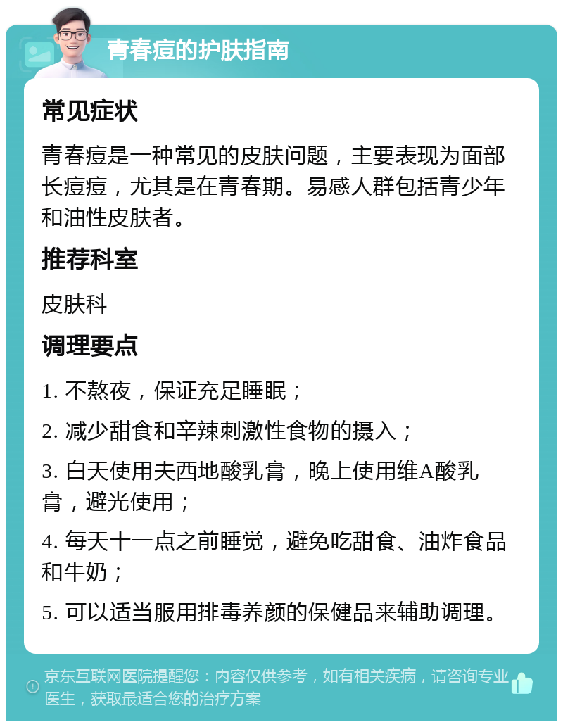 青春痘的护肤指南 常见症状 青春痘是一种常见的皮肤问题，主要表现为面部长痘痘，尤其是在青春期。易感人群包括青少年和油性皮肤者。 推荐科室 皮肤科 调理要点 1. 不熬夜，保证充足睡眠； 2. 减少甜食和辛辣刺激性食物的摄入； 3. 白天使用夫西地酸乳膏，晚上使用维A酸乳膏，避光使用； 4. 每天十一点之前睡觉，避免吃甜食、油炸食品和牛奶； 5. 可以适当服用排毒养颜的保健品来辅助调理。