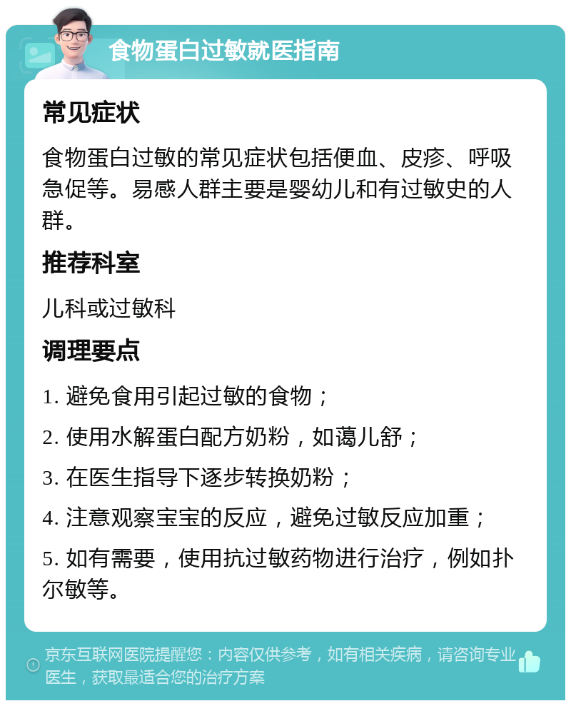 食物蛋白过敏就医指南 常见症状 食物蛋白过敏的常见症状包括便血、皮疹、呼吸急促等。易感人群主要是婴幼儿和有过敏史的人群。 推荐科室 儿科或过敏科 调理要点 1. 避免食用引起过敏的食物； 2. 使用水解蛋白配方奶粉，如蔼儿舒； 3. 在医生指导下逐步转换奶粉； 4. 注意观察宝宝的反应，避免过敏反应加重； 5. 如有需要，使用抗过敏药物进行治疗，例如扑尔敏等。