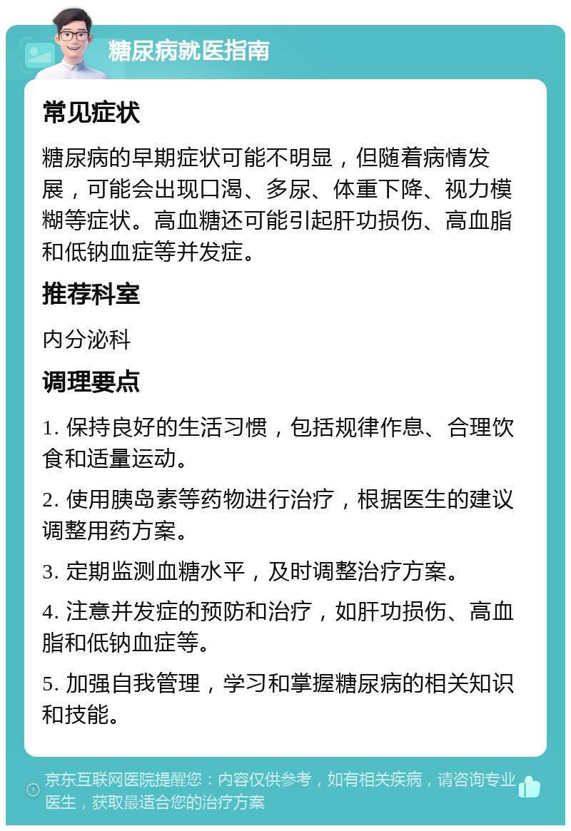 糖尿病就医指南 常见症状 糖尿病的早期症状可能不明显，但随着病情发展，可能会出现口渴、多尿、体重下降、视力模糊等症状。高血糖还可能引起肝功损伤、高血脂和低钠血症等并发症。 推荐科室 内分泌科 调理要点 1. 保持良好的生活习惯，包括规律作息、合理饮食和适量运动。 2. 使用胰岛素等药物进行治疗，根据医生的建议调整用药方案。 3. 定期监测血糖水平，及时调整治疗方案。 4. 注意并发症的预防和治疗，如肝功损伤、高血脂和低钠血症等。 5. 加强自我管理，学习和掌握糖尿病的相关知识和技能。