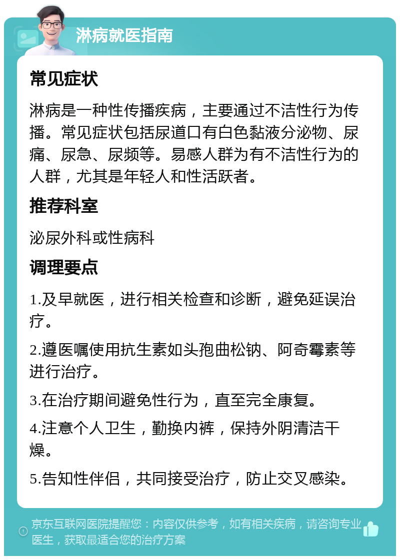 淋病就医指南 常见症状 淋病是一种性传播疾病，主要通过不洁性行为传播。常见症状包括尿道口有白色黏液分泌物、尿痛、尿急、尿频等。易感人群为有不洁性行为的人群，尤其是年轻人和性活跃者。 推荐科室 泌尿外科或性病科 调理要点 1.及早就医，进行相关检查和诊断，避免延误治疗。 2.遵医嘱使用抗生素如头孢曲松钠、阿奇霉素等进行治疗。 3.在治疗期间避免性行为，直至完全康复。 4.注意个人卫生，勤换内裤，保持外阴清洁干燥。 5.告知性伴侣，共同接受治疗，防止交叉感染。