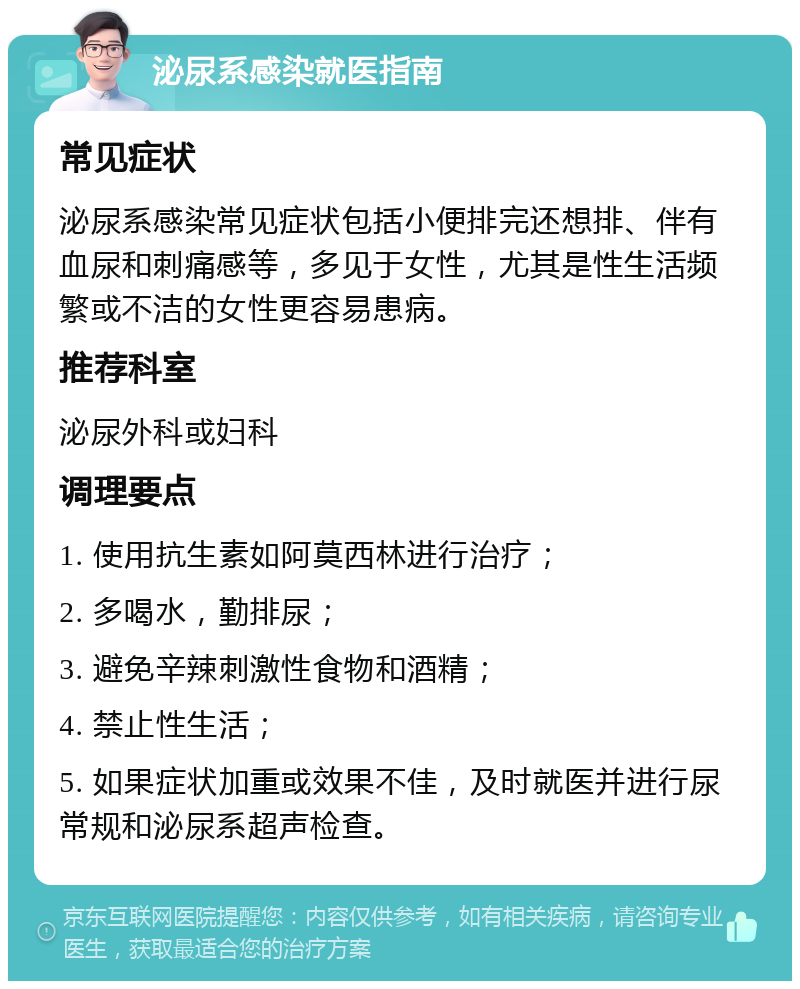 泌尿系感染就医指南 常见症状 泌尿系感染常见症状包括小便排完还想排、伴有血尿和刺痛感等，多见于女性，尤其是性生活频繁或不洁的女性更容易患病。 推荐科室 泌尿外科或妇科 调理要点 1. 使用抗生素如阿莫西林进行治疗； 2. 多喝水，勤排尿； 3. 避免辛辣刺激性食物和酒精； 4. 禁止性生活； 5. 如果症状加重或效果不佳，及时就医并进行尿常规和泌尿系超声检查。