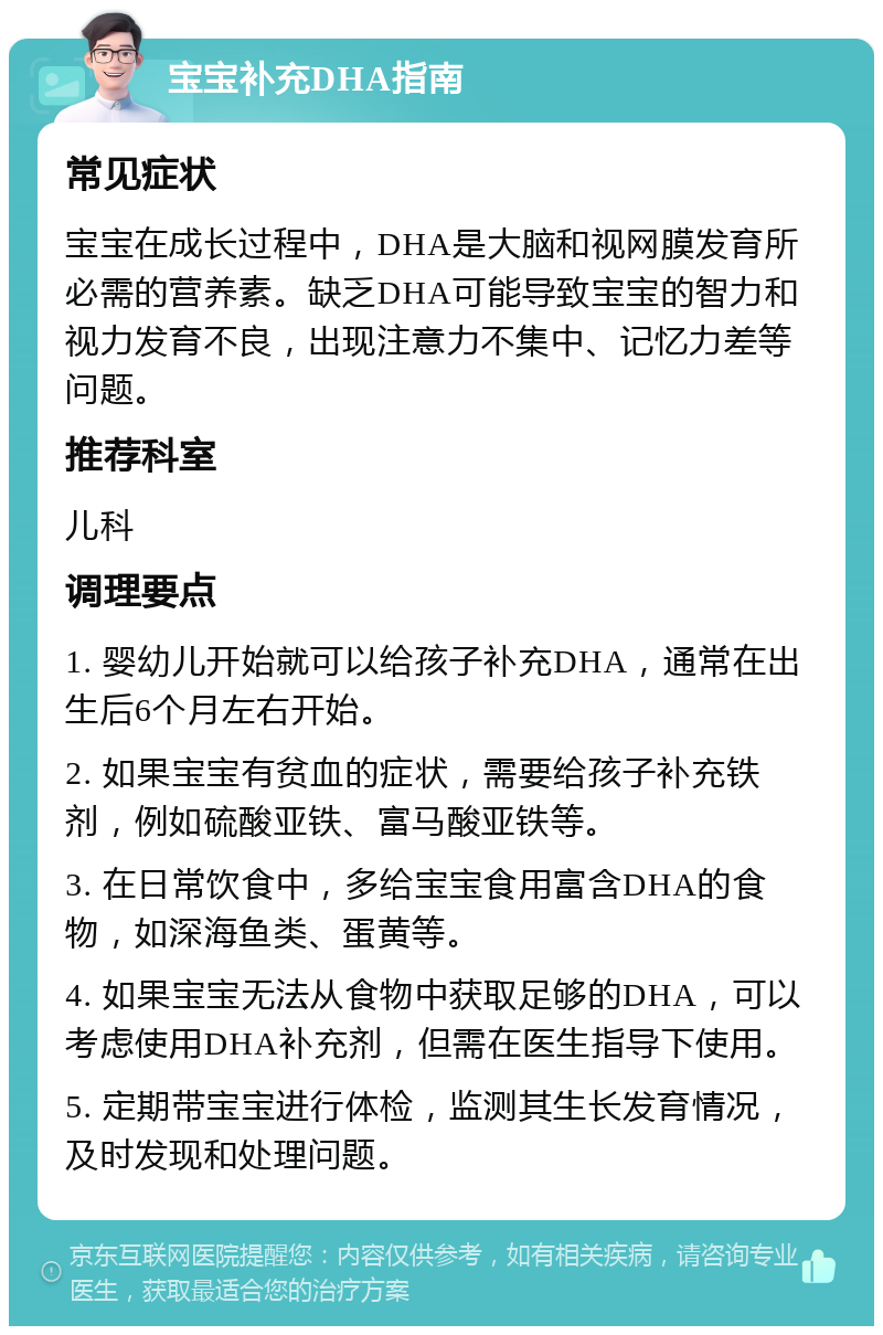 宝宝补充DHA指南 常见症状 宝宝在成长过程中，DHA是大脑和视网膜发育所必需的营养素。缺乏DHA可能导致宝宝的智力和视力发育不良，出现注意力不集中、记忆力差等问题。 推荐科室 儿科 调理要点 1. 婴幼儿开始就可以给孩子补充DHA，通常在出生后6个月左右开始。 2. 如果宝宝有贫血的症状，需要给孩子补充铁剂，例如硫酸亚铁、富马酸亚铁等。 3. 在日常饮食中，多给宝宝食用富含DHA的食物，如深海鱼类、蛋黄等。 4. 如果宝宝无法从食物中获取足够的DHA，可以考虑使用DHA补充剂，但需在医生指导下使用。 5. 定期带宝宝进行体检，监测其生长发育情况，及时发现和处理问题。