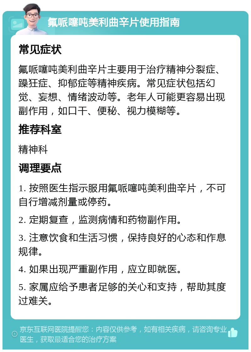 氟哌噻吨美利曲辛片使用指南 常见症状 氟哌噻吨美利曲辛片主要用于治疗精神分裂症、躁狂症、抑郁症等精神疾病。常见症状包括幻觉、妄想、情绪波动等。老年人可能更容易出现副作用，如口干、便秘、视力模糊等。 推荐科室 精神科 调理要点 1. 按照医生指示服用氟哌噻吨美利曲辛片，不可自行增减剂量或停药。 2. 定期复查，监测病情和药物副作用。 3. 注意饮食和生活习惯，保持良好的心态和作息规律。 4. 如果出现严重副作用，应立即就医。 5. 家属应给予患者足够的关心和支持，帮助其度过难关。