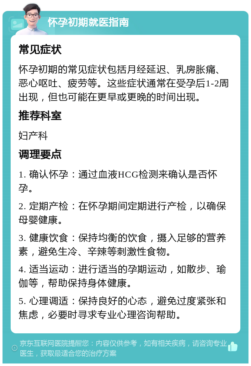 怀孕初期就医指南 常见症状 怀孕初期的常见症状包括月经延迟、乳房胀痛、恶心呕吐、疲劳等。这些症状通常在受孕后1-2周出现，但也可能在更早或更晚的时间出现。 推荐科室 妇产科 调理要点 1. 确认怀孕：通过血液HCG检测来确认是否怀孕。 2. 定期产检：在怀孕期间定期进行产检，以确保母婴健康。 3. 健康饮食：保持均衡的饮食，摄入足够的营养素，避免生冷、辛辣等刺激性食物。 4. 适当运动：进行适当的孕期运动，如散步、瑜伽等，帮助保持身体健康。 5. 心理调适：保持良好的心态，避免过度紧张和焦虑，必要时寻求专业心理咨询帮助。