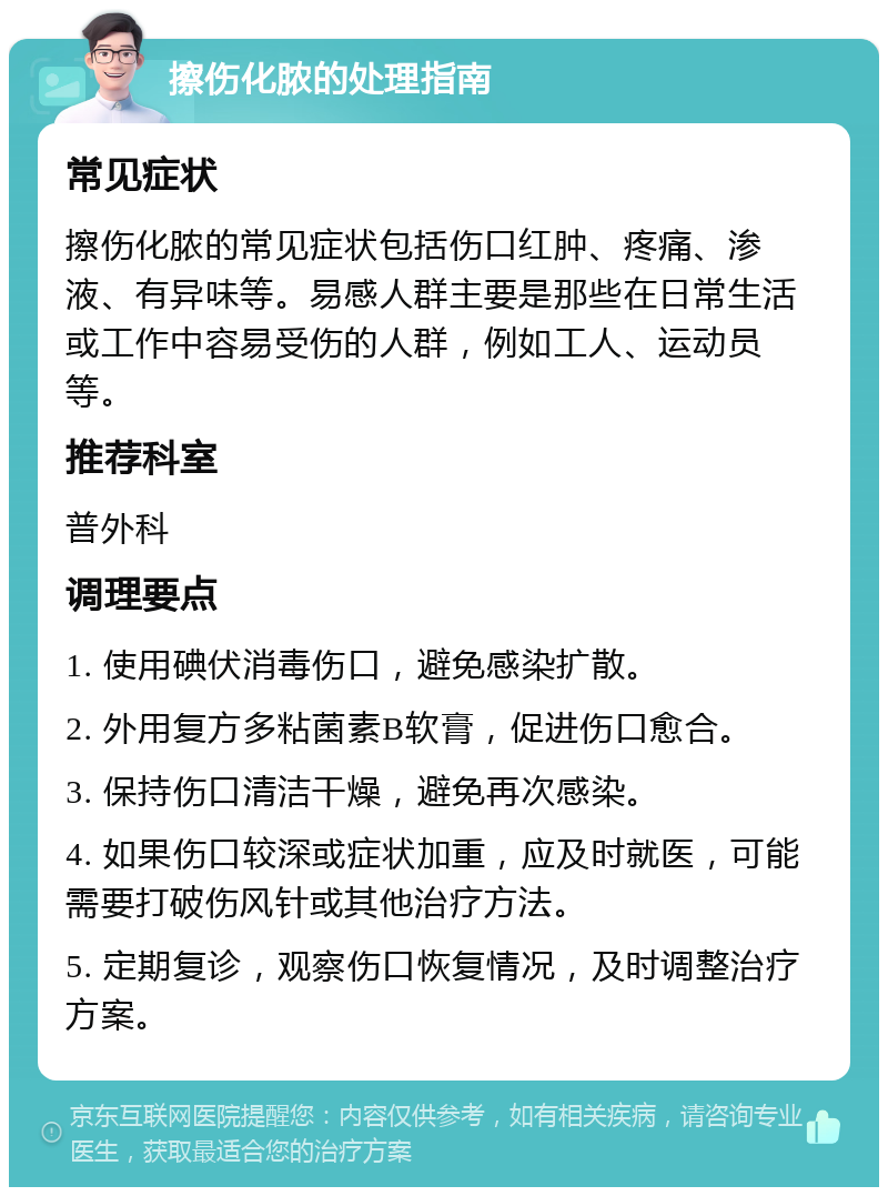 擦伤化脓的处理指南 常见症状 擦伤化脓的常见症状包括伤口红肿、疼痛、渗液、有异味等。易感人群主要是那些在日常生活或工作中容易受伤的人群，例如工人、运动员等。 推荐科室 普外科 调理要点 1. 使用碘伏消毒伤口，避免感染扩散。 2. 外用复方多粘菌素B软膏，促进伤口愈合。 3. 保持伤口清洁干燥，避免再次感染。 4. 如果伤口较深或症状加重，应及时就医，可能需要打破伤风针或其他治疗方法。 5. 定期复诊，观察伤口恢复情况，及时调整治疗方案。