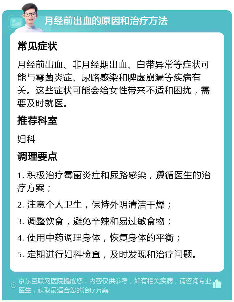 月经前出血的原因和治疗方法 常见症状 月经前出血、非月经期出血、白带异常等症状可能与霉菌炎症、尿路感染和脾虚崩漏等疾病有关。这些症状可能会给女性带来不适和困扰，需要及时就医。 推荐科室 妇科 调理要点 1. 积极治疗霉菌炎症和尿路感染，遵循医生的治疗方案； 2. 注意个人卫生，保持外阴清洁干燥； 3. 调整饮食，避免辛辣和易过敏食物； 4. 使用中药调理身体，恢复身体的平衡； 5. 定期进行妇科检查，及时发现和治疗问题。