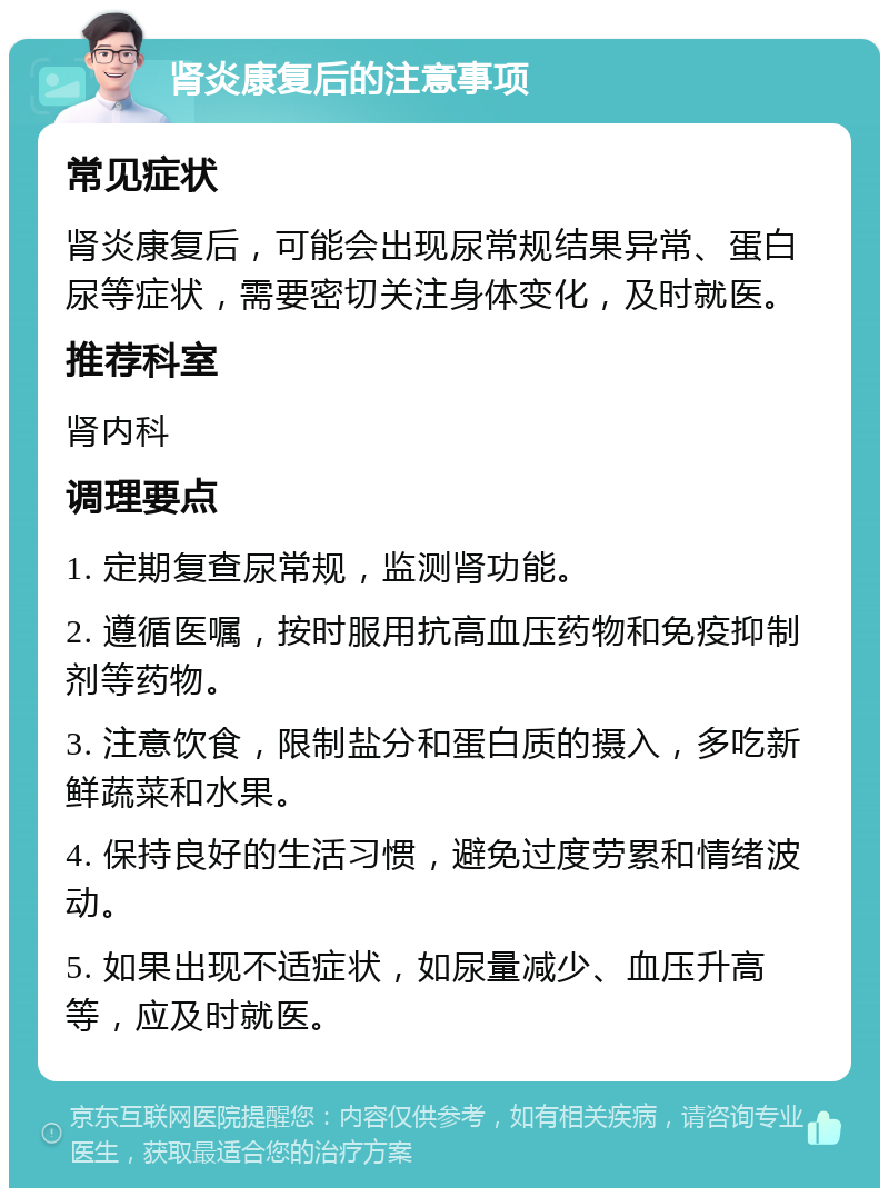 肾炎康复后的注意事项 常见症状 肾炎康复后，可能会出现尿常规结果异常、蛋白尿等症状，需要密切关注身体变化，及时就医。 推荐科室 肾内科 调理要点 1. 定期复查尿常规，监测肾功能。 2. 遵循医嘱，按时服用抗高血压药物和免疫抑制剂等药物。 3. 注意饮食，限制盐分和蛋白质的摄入，多吃新鲜蔬菜和水果。 4. 保持良好的生活习惯，避免过度劳累和情绪波动。 5. 如果出现不适症状，如尿量减少、血压升高等，应及时就医。