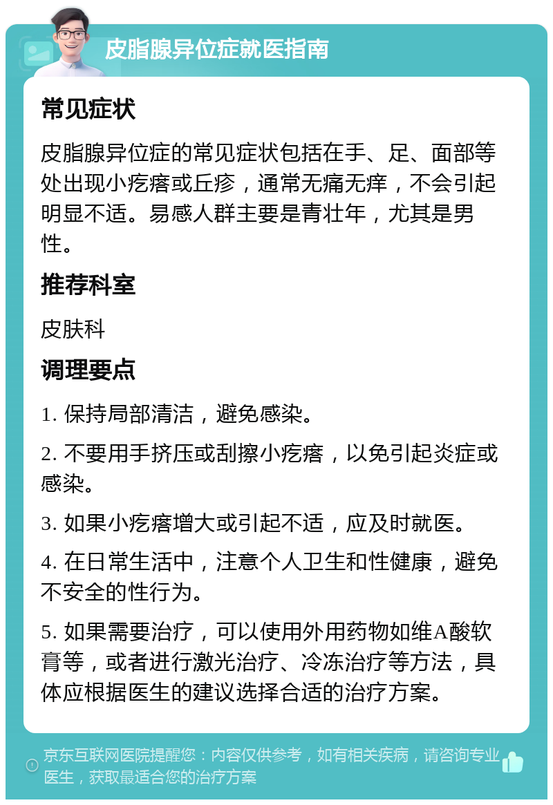 皮脂腺异位症就医指南 常见症状 皮脂腺异位症的常见症状包括在手、足、面部等处出现小疙瘩或丘疹，通常无痛无痒，不会引起明显不适。易感人群主要是青壮年，尤其是男性。 推荐科室 皮肤科 调理要点 1. 保持局部清洁，避免感染。 2. 不要用手挤压或刮擦小疙瘩，以免引起炎症或感染。 3. 如果小疙瘩增大或引起不适，应及时就医。 4. 在日常生活中，注意个人卫生和性健康，避免不安全的性行为。 5. 如果需要治疗，可以使用外用药物如维A酸软膏等，或者进行激光治疗、冷冻治疗等方法，具体应根据医生的建议选择合适的治疗方案。