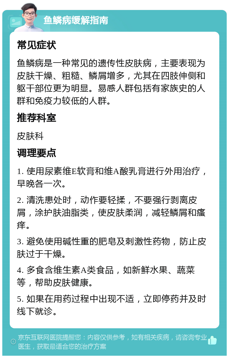 鱼鳞病缓解指南 常见症状 鱼鳞病是一种常见的遗传性皮肤病，主要表现为皮肤干燥、粗糙、鳞屑增多，尤其在四肢伸侧和躯干部位更为明显。易感人群包括有家族史的人群和免疫力较低的人群。 推荐科室 皮肤科 调理要点 1. 使用尿素维E软膏和维A酸乳膏进行外用治疗，早晚各一次。 2. 清洗患处时，动作要轻揉，不要强行剥离皮屑，涂护肤油脂类，使皮肤柔润，减轻鳞屑和瘙痒。 3. 避免使用碱性重的肥皂及刺激性药物，防止皮肤过于干燥。 4. 多食含维生素A类食品，如新鲜水果、蔬菜等，帮助皮肤健康。 5. 如果在用药过程中出现不适，立即停药并及时线下就诊。