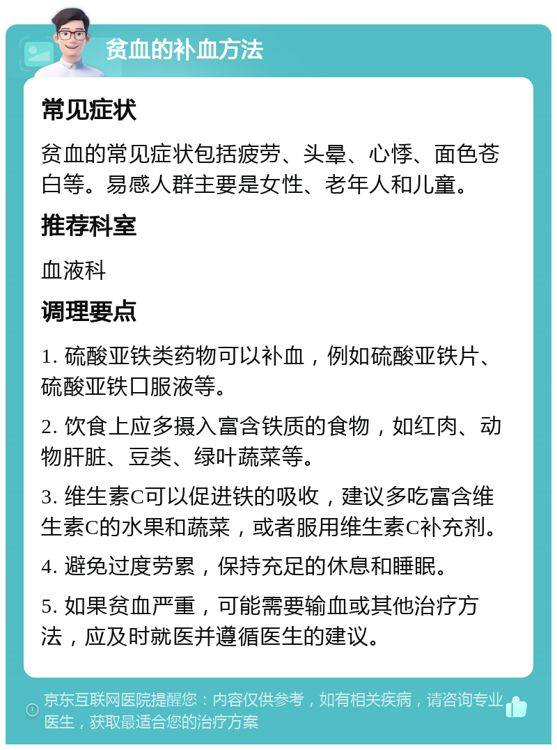 贫血的补血方法 常见症状 贫血的常见症状包括疲劳、头晕、心悸、面色苍白等。易感人群主要是女性、老年人和儿童。 推荐科室 血液科 调理要点 1. 硫酸亚铁类药物可以补血，例如硫酸亚铁片、硫酸亚铁口服液等。 2. 饮食上应多摄入富含铁质的食物，如红肉、动物肝脏、豆类、绿叶蔬菜等。 3. 维生素C可以促进铁的吸收，建议多吃富含维生素C的水果和蔬菜，或者服用维生素C补充剂。 4. 避免过度劳累，保持充足的休息和睡眠。 5. 如果贫血严重，可能需要输血或其他治疗方法，应及时就医并遵循医生的建议。