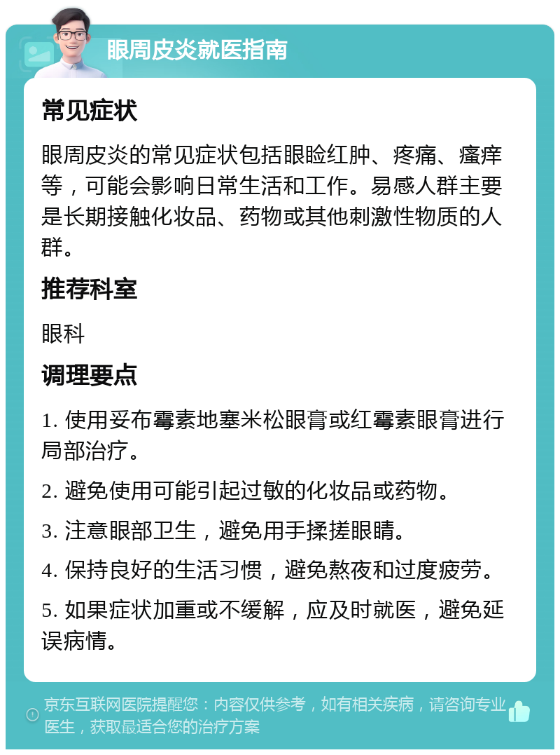 眼周皮炎就医指南 常见症状 眼周皮炎的常见症状包括眼睑红肿、疼痛、瘙痒等，可能会影响日常生活和工作。易感人群主要是长期接触化妆品、药物或其他刺激性物质的人群。 推荐科室 眼科 调理要点 1. 使用妥布霉素地塞米松眼膏或红霉素眼膏进行局部治疗。 2. 避免使用可能引起过敏的化妆品或药物。 3. 注意眼部卫生，避免用手揉搓眼睛。 4. 保持良好的生活习惯，避免熬夜和过度疲劳。 5. 如果症状加重或不缓解，应及时就医，避免延误病情。