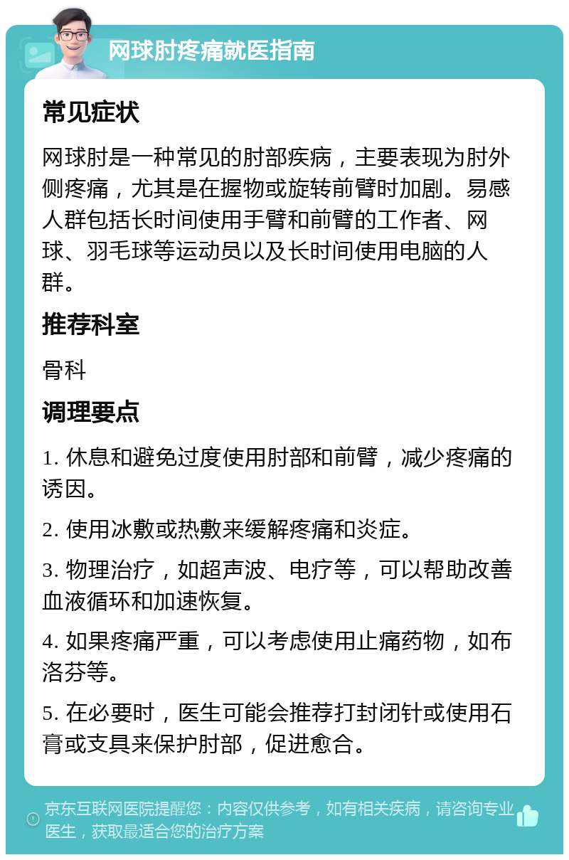 网球肘疼痛就医指南 常见症状 网球肘是一种常见的肘部疾病，主要表现为肘外侧疼痛，尤其是在握物或旋转前臂时加剧。易感人群包括长时间使用手臂和前臂的工作者、网球、羽毛球等运动员以及长时间使用电脑的人群。 推荐科室 骨科 调理要点 1. 休息和避免过度使用肘部和前臂，减少疼痛的诱因。 2. 使用冰敷或热敷来缓解疼痛和炎症。 3. 物理治疗，如超声波、电疗等，可以帮助改善血液循环和加速恢复。 4. 如果疼痛严重，可以考虑使用止痛药物，如布洛芬等。 5. 在必要时，医生可能会推荐打封闭针或使用石膏或支具来保护肘部，促进愈合。