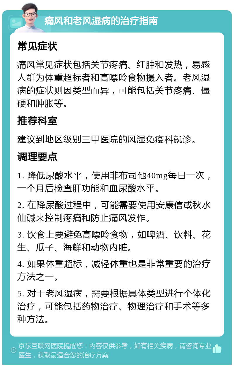 痛风和老风湿病的治疗指南 常见症状 痛风常见症状包括关节疼痛、红肿和发热，易感人群为体重超标者和高嘌呤食物摄入者。老风湿病的症状则因类型而异，可能包括关节疼痛、僵硬和肿胀等。 推荐科室 建议到地区级别三甲医院的风湿免疫科就诊。 调理要点 1. 降低尿酸水平，使用非布司他40mg每日一次，一个月后检查肝功能和血尿酸水平。 2. 在降尿酸过程中，可能需要使用安康信或秋水仙碱来控制疼痛和防止痛风发作。 3. 饮食上要避免高嘌呤食物，如啤酒、饮料、花生、瓜子、海鲜和动物内脏。 4. 如果体重超标，减轻体重也是非常重要的治疗方法之一。 5. 对于老风湿病，需要根据具体类型进行个体化治疗，可能包括药物治疗、物理治疗和手术等多种方法。