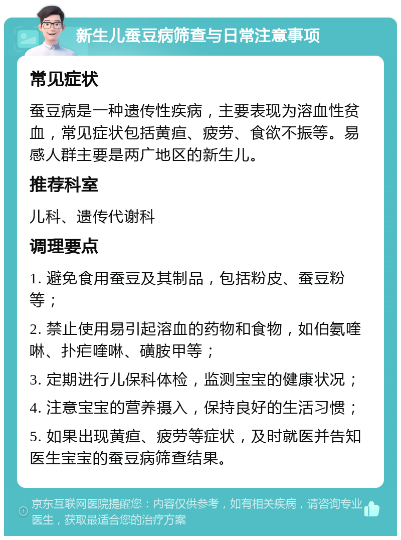 新生儿蚕豆病筛查与日常注意事项 常见症状 蚕豆病是一种遗传性疾病，主要表现为溶血性贫血，常见症状包括黄疸、疲劳、食欲不振等。易感人群主要是两广地区的新生儿。 推荐科室 儿科、遗传代谢科 调理要点 1. 避免食用蚕豆及其制品，包括粉皮、蚕豆粉等； 2. 禁止使用易引起溶血的药物和食物，如伯氨喹啉、扑疟喹啉、磺胺甲等； 3. 定期进行儿保科体检，监测宝宝的健康状况； 4. 注意宝宝的营养摄入，保持良好的生活习惯； 5. 如果出现黄疸、疲劳等症状，及时就医并告知医生宝宝的蚕豆病筛查结果。