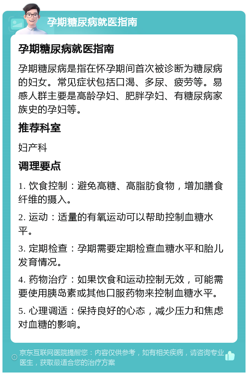 孕期糖尿病就医指南 孕期糖尿病就医指南 孕期糖尿病是指在怀孕期间首次被诊断为糖尿病的妇女。常见症状包括口渴、多尿、疲劳等。易感人群主要是高龄孕妇、肥胖孕妇、有糖尿病家族史的孕妇等。 推荐科室 妇产科 调理要点 1. 饮食控制：避免高糖、高脂肪食物，增加膳食纤维的摄入。 2. 运动：适量的有氧运动可以帮助控制血糖水平。 3. 定期检查：孕期需要定期检查血糖水平和胎儿发育情况。 4. 药物治疗：如果饮食和运动控制无效，可能需要使用胰岛素或其他口服药物来控制血糖水平。 5. 心理调适：保持良好的心态，减少压力和焦虑对血糖的影响。