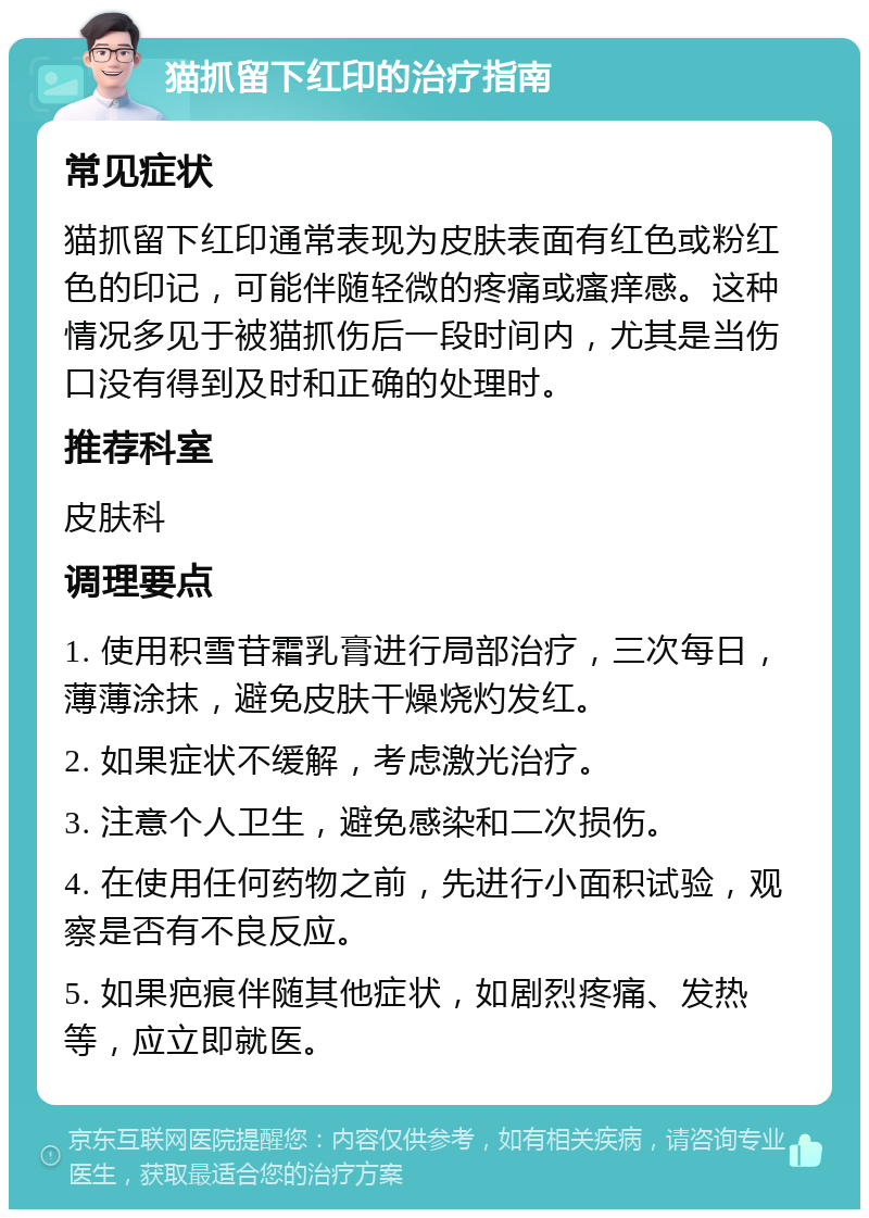 猫抓留下红印的治疗指南 常见症状 猫抓留下红印通常表现为皮肤表面有红色或粉红色的印记，可能伴随轻微的疼痛或瘙痒感。这种情况多见于被猫抓伤后一段时间内，尤其是当伤口没有得到及时和正确的处理时。 推荐科室 皮肤科 调理要点 1. 使用积雪苷霜乳膏进行局部治疗，三次每日，薄薄涂抹，避免皮肤干燥烧灼发红。 2. 如果症状不缓解，考虑激光治疗。 3. 注意个人卫生，避免感染和二次损伤。 4. 在使用任何药物之前，先进行小面积试验，观察是否有不良反应。 5. 如果疤痕伴随其他症状，如剧烈疼痛、发热等，应立即就医。