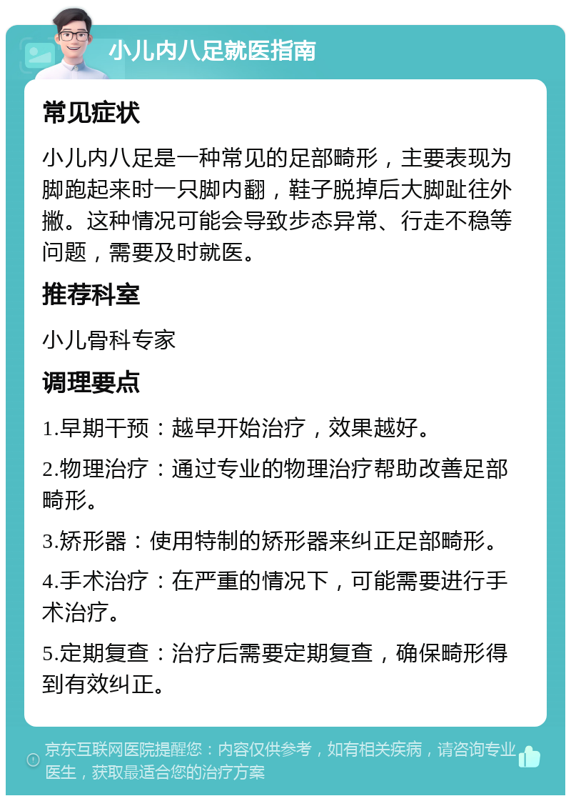 小儿内八足就医指南 常见症状 小儿内八足是一种常见的足部畸形，主要表现为脚跑起来时一只脚内翻，鞋子脱掉后大脚趾往外撇。这种情况可能会导致步态异常、行走不稳等问题，需要及时就医。 推荐科室 小儿骨科专家 调理要点 1.早期干预：越早开始治疗，效果越好。 2.物理治疗：通过专业的物理治疗帮助改善足部畸形。 3.矫形器：使用特制的矫形器来纠正足部畸形。 4.手术治疗：在严重的情况下，可能需要进行手术治疗。 5.定期复查：治疗后需要定期复查，确保畸形得到有效纠正。