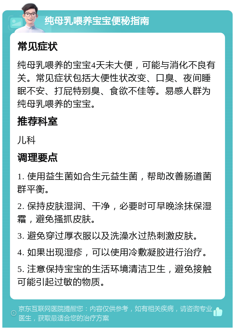 纯母乳喂养宝宝便秘指南 常见症状 纯母乳喂养的宝宝4天未大便，可能与消化不良有关。常见症状包括大便性状改变、口臭、夜间睡眠不安、打屁特别臭、食欲不佳等。易感人群为纯母乳喂养的宝宝。 推荐科室 儿科 调理要点 1. 使用益生菌如合生元益生菌，帮助改善肠道菌群平衡。 2. 保持皮肤湿润、干净，必要时可早晚涂抹保湿霜，避免搔抓皮肤。 3. 避免穿过厚衣服以及洗澡水过热刺激皮肤。 4. 如果出现湿疹，可以使用冷敷凝胶进行治疗。 5. 注意保持宝宝的生活环境清洁卫生，避免接触可能引起过敏的物质。