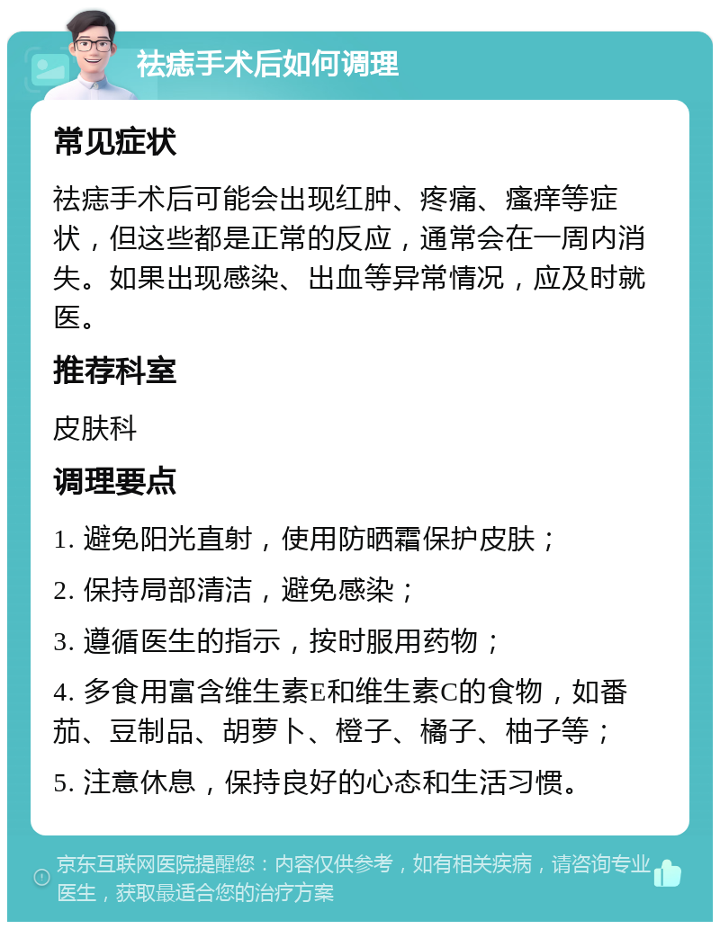 祛痣手术后如何调理 常见症状 祛痣手术后可能会出现红肿、疼痛、瘙痒等症状，但这些都是正常的反应，通常会在一周内消失。如果出现感染、出血等异常情况，应及时就医。 推荐科室 皮肤科 调理要点 1. 避免阳光直射，使用防晒霜保护皮肤； 2. 保持局部清洁，避免感染； 3. 遵循医生的指示，按时服用药物； 4. 多食用富含维生素E和维生素C的食物，如番茄、豆制品、胡萝卜、橙子、橘子、柚子等； 5. 注意休息，保持良好的心态和生活习惯。