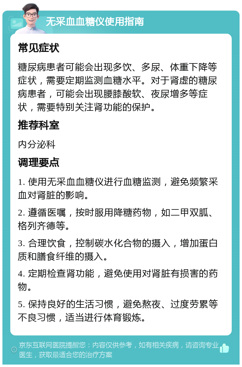 无采血血糖仪使用指南 常见症状 糖尿病患者可能会出现多饮、多尿、体重下降等症状，需要定期监测血糖水平。对于肾虚的糖尿病患者，可能会出现腰膝酸软、夜尿增多等症状，需要特别关注肾功能的保护。 推荐科室 内分泌科 调理要点 1. 使用无采血血糖仪进行血糖监测，避免频繁采血对肾脏的影响。 2. 遵循医嘱，按时服用降糖药物，如二甲双胍、格列齐德等。 3. 合理饮食，控制碳水化合物的摄入，增加蛋白质和膳食纤维的摄入。 4. 定期检查肾功能，避免使用对肾脏有损害的药物。 5. 保持良好的生活习惯，避免熬夜、过度劳累等不良习惯，适当进行体育锻炼。