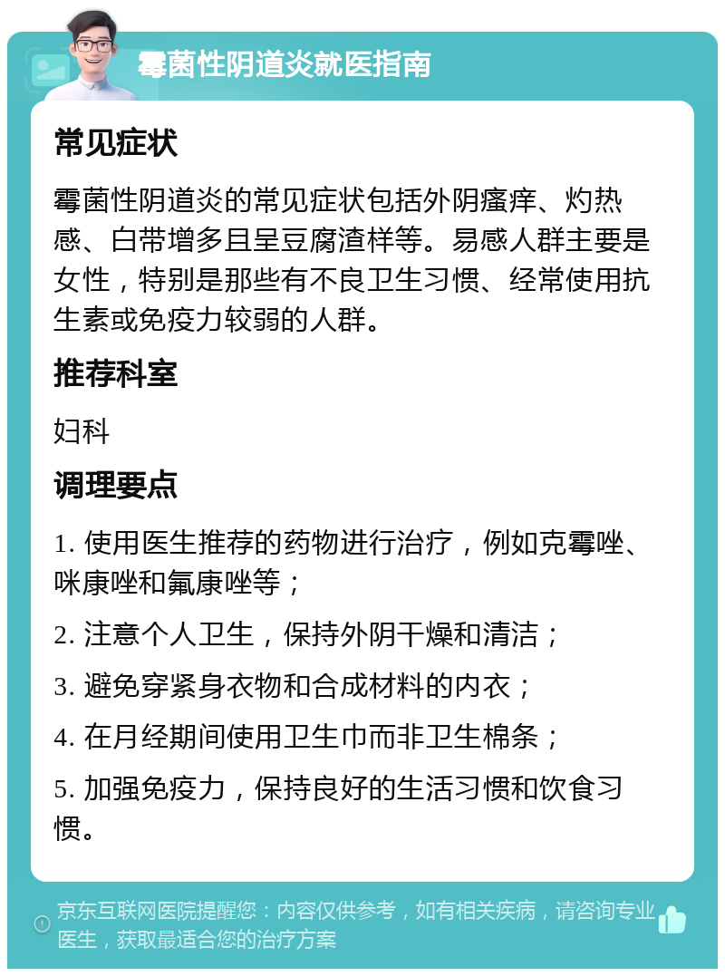 霉菌性阴道炎就医指南 常见症状 霉菌性阴道炎的常见症状包括外阴瘙痒、灼热感、白带增多且呈豆腐渣样等。易感人群主要是女性，特别是那些有不良卫生习惯、经常使用抗生素或免疫力较弱的人群。 推荐科室 妇科 调理要点 1. 使用医生推荐的药物进行治疗，例如克霉唑、咪康唑和氟康唑等； 2. 注意个人卫生，保持外阴干燥和清洁； 3. 避免穿紧身衣物和合成材料的内衣； 4. 在月经期间使用卫生巾而非卫生棉条； 5. 加强免疫力，保持良好的生活习惯和饮食习惯。