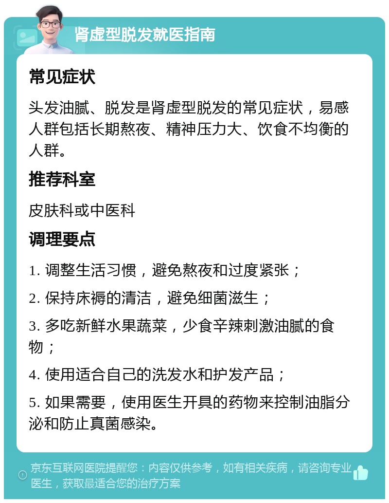 肾虚型脱发就医指南 常见症状 头发油腻、脱发是肾虚型脱发的常见症状，易感人群包括长期熬夜、精神压力大、饮食不均衡的人群。 推荐科室 皮肤科或中医科 调理要点 1. 调整生活习惯，避免熬夜和过度紧张； 2. 保持床褥的清洁，避免细菌滋生； 3. 多吃新鲜水果蔬菜，少食辛辣刺激油腻的食物； 4. 使用适合自己的洗发水和护发产品； 5. 如果需要，使用医生开具的药物来控制油脂分泌和防止真菌感染。