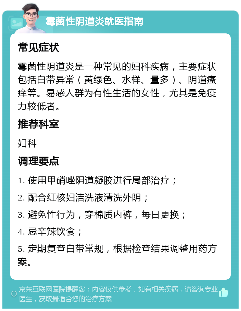 霉菌性阴道炎就医指南 常见症状 霉菌性阴道炎是一种常见的妇科疾病，主要症状包括白带异常（黄绿色、水样、量多）、阴道瘙痒等。易感人群为有性生活的女性，尤其是免疫力较低者。 推荐科室 妇科 调理要点 1. 使用甲硝唑阴道凝胶进行局部治疗； 2. 配合红核妇洁洗液清洗外阴； 3. 避免性行为，穿棉质内裤，每日更换； 4. 忌辛辣饮食； 5. 定期复查白带常规，根据检查结果调整用药方案。