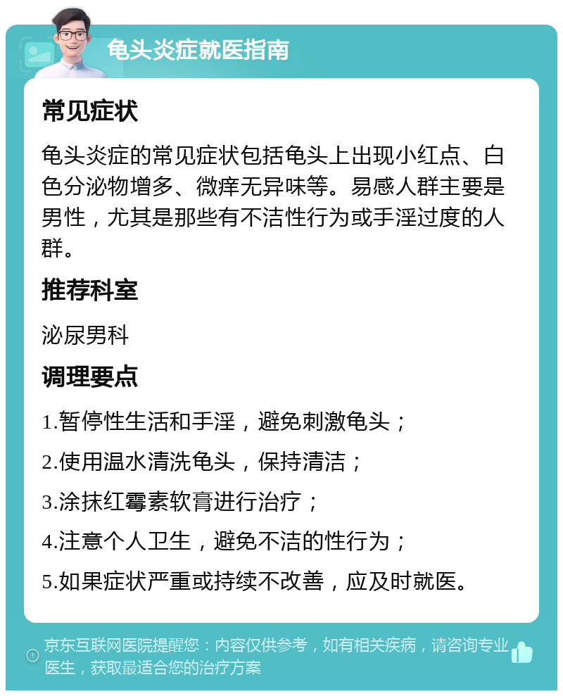 龟头炎症就医指南 常见症状 龟头炎症的常见症状包括龟头上出现小红点、白色分泌物增多、微痒无异味等。易感人群主要是男性，尤其是那些有不洁性行为或手淫过度的人群。 推荐科室 泌尿男科 调理要点 1.暂停性生活和手淫，避免刺激龟头； 2.使用温水清洗龟头，保持清洁； 3.涂抹红霉素软膏进行治疗； 4.注意个人卫生，避免不洁的性行为； 5.如果症状严重或持续不改善，应及时就医。