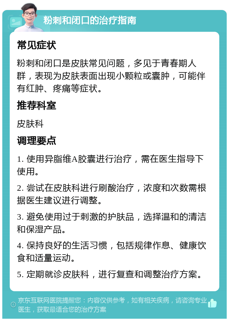 粉刺和闭口的治疗指南 常见症状 粉刺和闭口是皮肤常见问题，多见于青春期人群，表现为皮肤表面出现小颗粒或囊肿，可能伴有红肿、疼痛等症状。 推荐科室 皮肤科 调理要点 1. 使用异脂维A胶囊进行治疗，需在医生指导下使用。 2. 尝试在皮肤科进行刷酸治疗，浓度和次数需根据医生建议进行调整。 3. 避免使用过于刺激的护肤品，选择温和的清洁和保湿产品。 4. 保持良好的生活习惯，包括规律作息、健康饮食和适量运动。 5. 定期就诊皮肤科，进行复查和调整治疗方案。