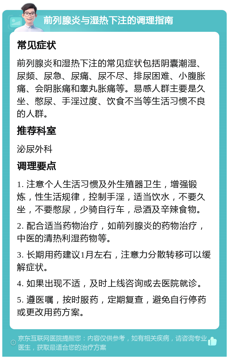 前列腺炎与湿热下注的调理指南 常见症状 前列腺炎和湿热下注的常见症状包括阴囊潮湿、尿频、尿急、尿痛、尿不尽、排尿困难、小腹胀痛、会阴胀痛和睾丸胀痛等。易感人群主要是久坐、憋尿、手淫过度、饮食不当等生活习惯不良的人群。 推荐科室 泌尿外科 调理要点 1. 注意个人生活习惯及外生殖器卫生，增强锻炼，性生活规律，控制手淫，适当饮水，不要久坐，不要憋尿，少骑自行车，忌酒及辛辣食物。 2. 配合适当药物治疗，如前列腺炎的药物治疗，中医的清热利湿药物等。 3. 长期用药建议1月左右，注意力分散转移可以缓解症状。 4. 如果出现不适，及时上线咨询或去医院就诊。 5. 遵医嘱，按时服药，定期复查，避免自行停药或更改用药方案。