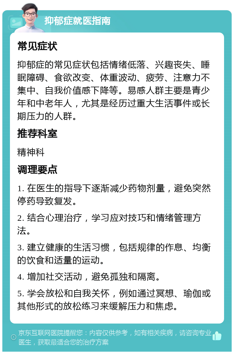 抑郁症就医指南 常见症状 抑郁症的常见症状包括情绪低落、兴趣丧失、睡眠障碍、食欲改变、体重波动、疲劳、注意力不集中、自我价值感下降等。易感人群主要是青少年和中老年人，尤其是经历过重大生活事件或长期压力的人群。 推荐科室 精神科 调理要点 1. 在医生的指导下逐渐减少药物剂量，避免突然停药导致复发。 2. 结合心理治疗，学习应对技巧和情绪管理方法。 3. 建立健康的生活习惯，包括规律的作息、均衡的饮食和适量的运动。 4. 增加社交活动，避免孤独和隔离。 5. 学会放松和自我关怀，例如通过冥想、瑜伽或其他形式的放松练习来缓解压力和焦虑。