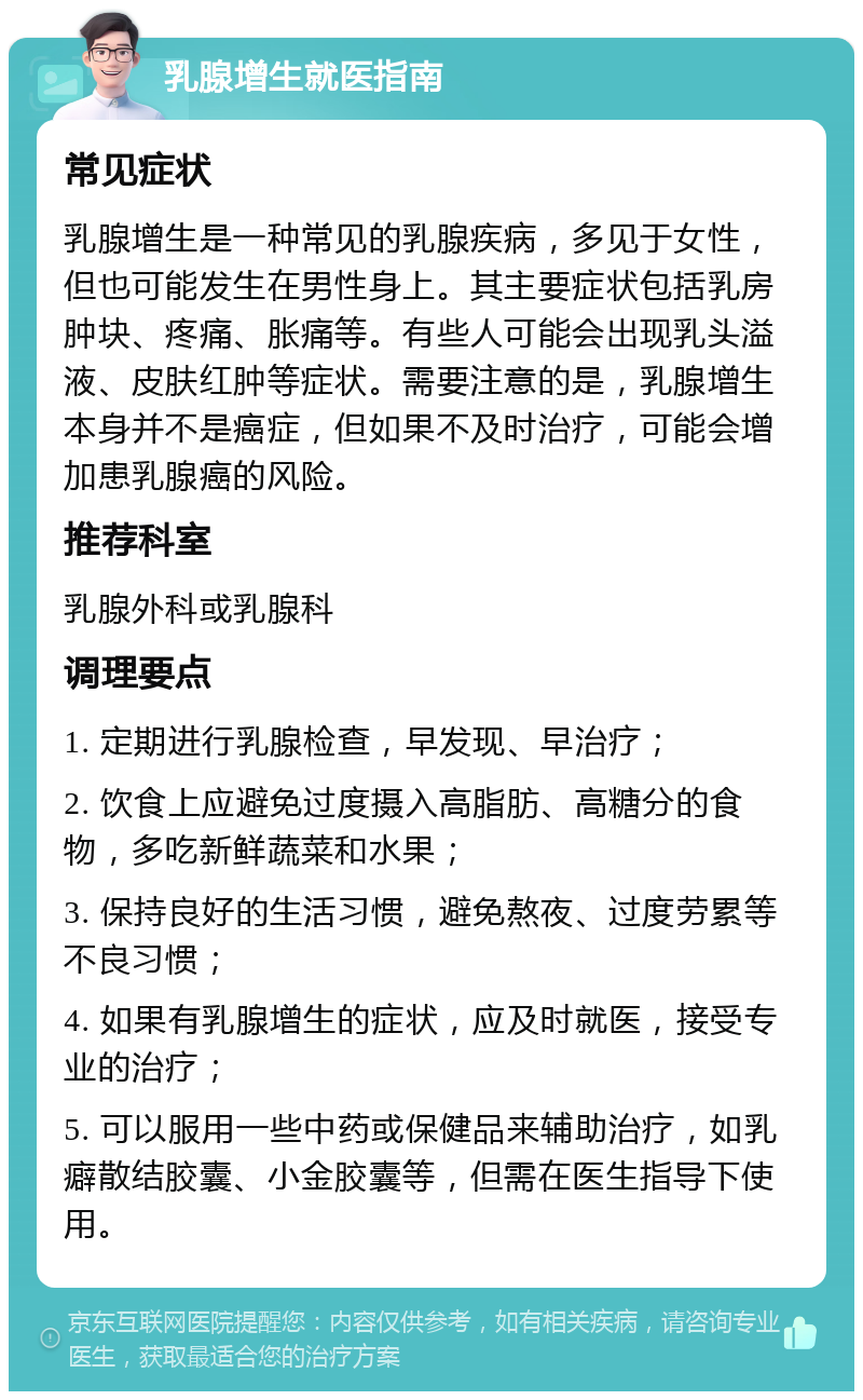 乳腺增生就医指南 常见症状 乳腺增生是一种常见的乳腺疾病，多见于女性，但也可能发生在男性身上。其主要症状包括乳房肿块、疼痛、胀痛等。有些人可能会出现乳头溢液、皮肤红肿等症状。需要注意的是，乳腺增生本身并不是癌症，但如果不及时治疗，可能会增加患乳腺癌的风险。 推荐科室 乳腺外科或乳腺科 调理要点 1. 定期进行乳腺检查，早发现、早治疗； 2. 饮食上应避免过度摄入高脂肪、高糖分的食物，多吃新鲜蔬菜和水果； 3. 保持良好的生活习惯，避免熬夜、过度劳累等不良习惯； 4. 如果有乳腺增生的症状，应及时就医，接受专业的治疗； 5. 可以服用一些中药或保健品来辅助治疗，如乳癖散结胶囊、小金胶囊等，但需在医生指导下使用。