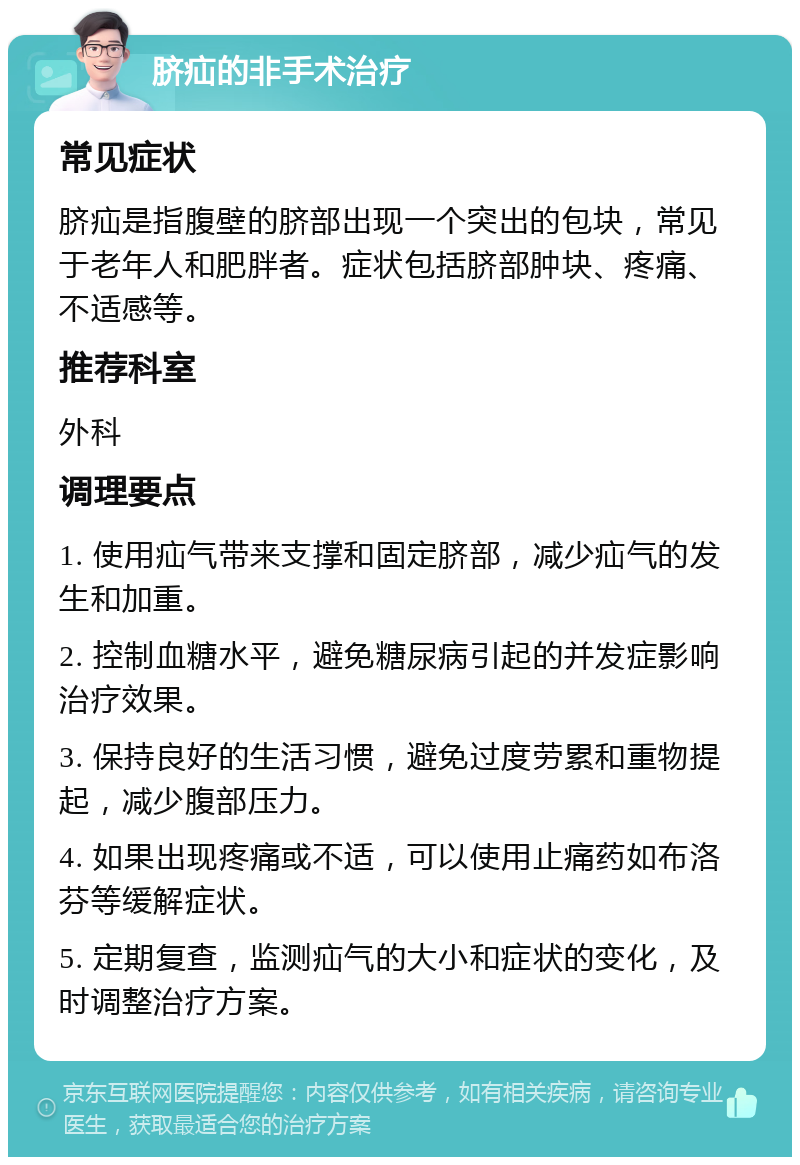 脐疝的非手术治疗 常见症状 脐疝是指腹壁的脐部出现一个突出的包块，常见于老年人和肥胖者。症状包括脐部肿块、疼痛、不适感等。 推荐科室 外科 调理要点 1. 使用疝气带来支撑和固定脐部，减少疝气的发生和加重。 2. 控制血糖水平，避免糖尿病引起的并发症影响治疗效果。 3. 保持良好的生活习惯，避免过度劳累和重物提起，减少腹部压力。 4. 如果出现疼痛或不适，可以使用止痛药如布洛芬等缓解症状。 5. 定期复查，监测疝气的大小和症状的变化，及时调整治疗方案。