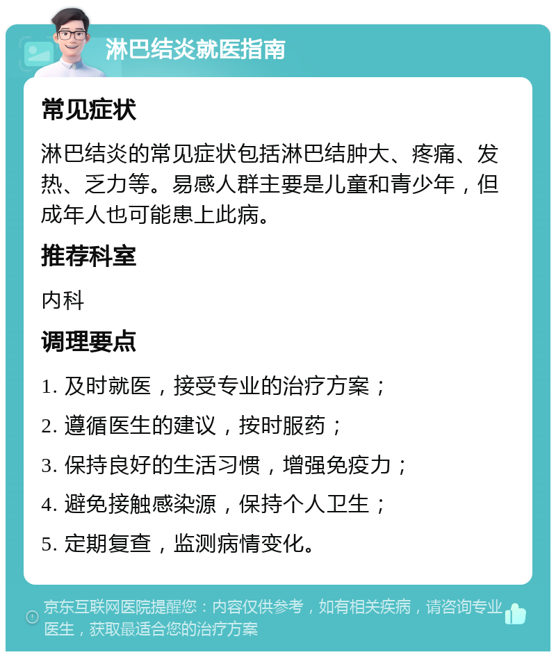 淋巴结炎就医指南 常见症状 淋巴结炎的常见症状包括淋巴结肿大、疼痛、发热、乏力等。易感人群主要是儿童和青少年，但成年人也可能患上此病。 推荐科室 内科 调理要点 1. 及时就医，接受专业的治疗方案； 2. 遵循医生的建议，按时服药； 3. 保持良好的生活习惯，增强免疫力； 4. 避免接触感染源，保持个人卫生； 5. 定期复查，监测病情变化。