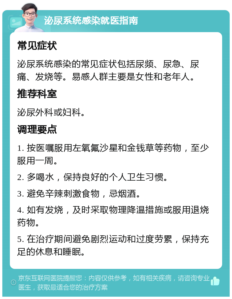 泌尿系统感染就医指南 常见症状 泌尿系统感染的常见症状包括尿频、尿急、尿痛、发烧等。易感人群主要是女性和老年人。 推荐科室 泌尿外科或妇科。 调理要点 1. 按医嘱服用左氧氟沙星和金钱草等药物，至少服用一周。 2. 多喝水，保持良好的个人卫生习惯。 3. 避免辛辣刺激食物，忌烟酒。 4. 如有发烧，及时采取物理降温措施或服用退烧药物。 5. 在治疗期间避免剧烈运动和过度劳累，保持充足的休息和睡眠。