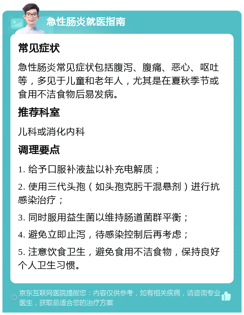 急性肠炎就医指南 常见症状 急性肠炎常见症状包括腹泻、腹痛、恶心、呕吐等，多见于儿童和老年人，尤其是在夏秋季节或食用不洁食物后易发病。 推荐科室 儿科或消化内科 调理要点 1. 给予口服补液盐以补充电解质； 2. 使用三代头孢（如头孢克肟干混悬剂）进行抗感染治疗； 3. 同时服用益生菌以维持肠道菌群平衡； 4. 避免立即止泻，待感染控制后再考虑； 5. 注意饮食卫生，避免食用不洁食物，保持良好个人卫生习惯。