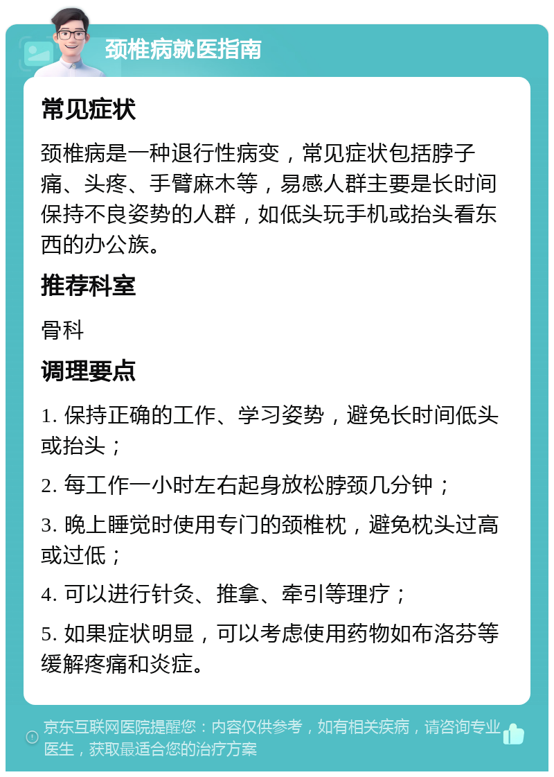 颈椎病就医指南 常见症状 颈椎病是一种退行性病变，常见症状包括脖子痛、头疼、手臂麻木等，易感人群主要是长时间保持不良姿势的人群，如低头玩手机或抬头看东西的办公族。 推荐科室 骨科 调理要点 1. 保持正确的工作、学习姿势，避免长时间低头或抬头； 2. 每工作一小时左右起身放松脖颈几分钟； 3. 晚上睡觉时使用专门的颈椎枕，避免枕头过高或过低； 4. 可以进行针灸、推拿、牵引等理疗； 5. 如果症状明显，可以考虑使用药物如布洛芬等缓解疼痛和炎症。