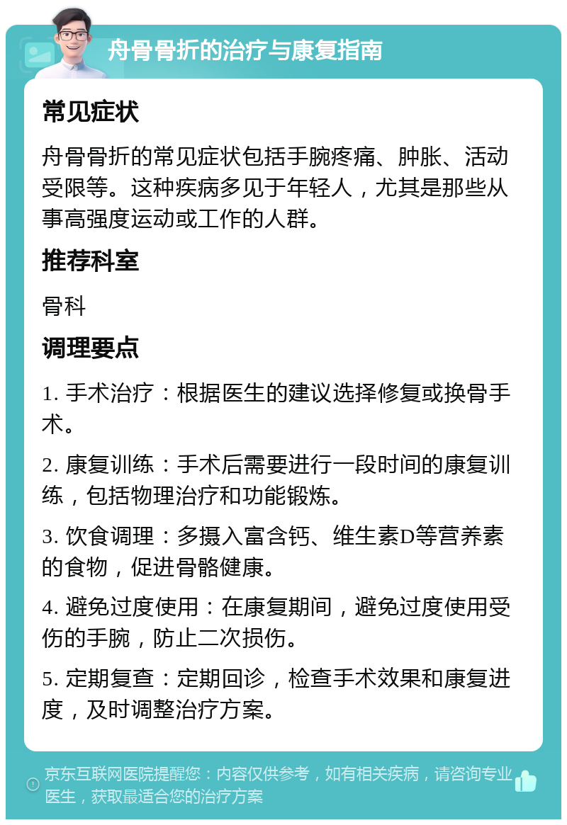 舟骨骨折的治疗与康复指南 常见症状 舟骨骨折的常见症状包括手腕疼痛、肿胀、活动受限等。这种疾病多见于年轻人，尤其是那些从事高强度运动或工作的人群。 推荐科室 骨科 调理要点 1. 手术治疗：根据医生的建议选择修复或换骨手术。 2. 康复训练：手术后需要进行一段时间的康复训练，包括物理治疗和功能锻炼。 3. 饮食调理：多摄入富含钙、维生素D等营养素的食物，促进骨骼健康。 4. 避免过度使用：在康复期间，避免过度使用受伤的手腕，防止二次损伤。 5. 定期复查：定期回诊，检查手术效果和康复进度，及时调整治疗方案。