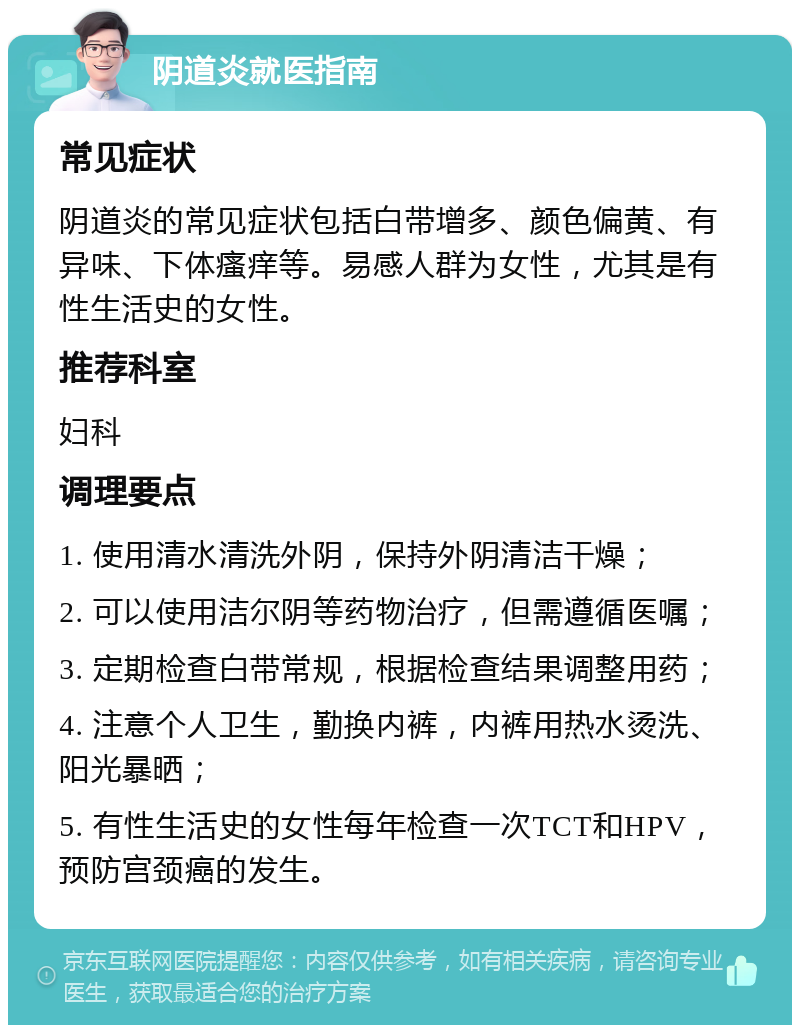 阴道炎就医指南 常见症状 阴道炎的常见症状包括白带增多、颜色偏黄、有异味、下体瘙痒等。易感人群为女性，尤其是有性生活史的女性。 推荐科室 妇科 调理要点 1. 使用清水清洗外阴，保持外阴清洁干燥； 2. 可以使用洁尔阴等药物治疗，但需遵循医嘱； 3. 定期检查白带常规，根据检查结果调整用药； 4. 注意个人卫生，勤换内裤，内裤用热水烫洗、阳光暴晒； 5. 有性生活史的女性每年检查一次TCT和HPV，预防宫颈癌的发生。