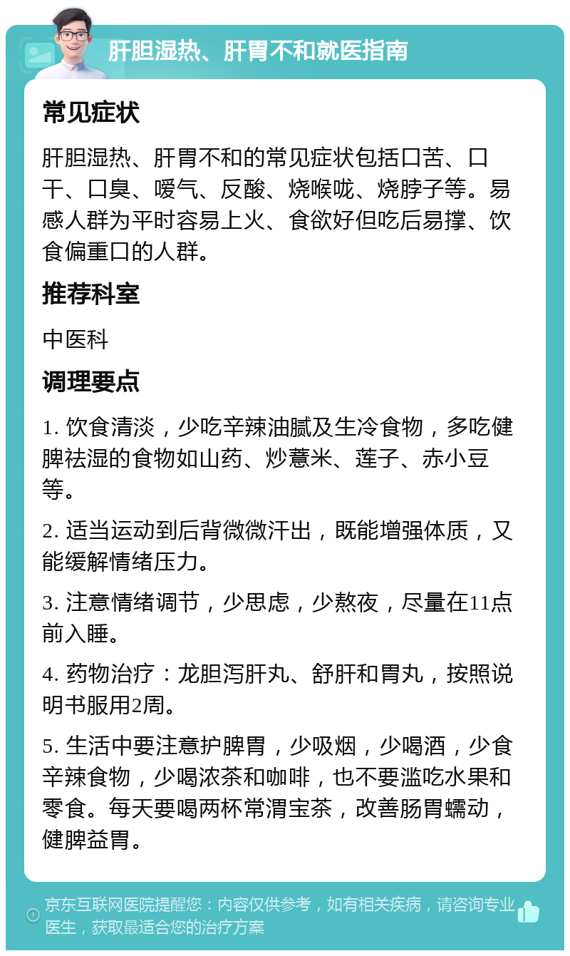 肝胆湿热、肝胃不和就医指南 常见症状 肝胆湿热、肝胃不和的常见症状包括口苦、口干、口臭、嗳气、反酸、烧喉咙、烧脖子等。易感人群为平时容易上火、食欲好但吃后易撑、饮食偏重口的人群。 推荐科室 中医科 调理要点 1. 饮食清淡，少吃辛辣油腻及生冷食物，多吃健脾祛湿的食物如山药、炒薏米、莲子、赤小豆等。 2. 适当运动到后背微微汗出，既能增强体质，又能缓解情绪压力。 3. 注意情绪调节，少思虑，少熬夜，尽量在11点前入睡。 4. 药物治疗：龙胆泻肝丸、舒肝和胃丸，按照说明书服用2周。 5. 生活中要注意护脾胃，少吸烟，少喝酒，少食辛辣食物，少喝浓茶和咖啡，也不要滥吃水果和零食。每天要喝两杯常渭宝茶，改善肠胃蠕动，健脾益胃。