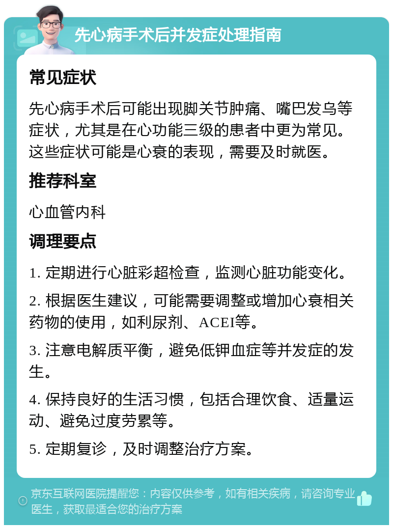 先心病手术后并发症处理指南 常见症状 先心病手术后可能出现脚关节肿痛、嘴巴发乌等症状，尤其是在心功能三级的患者中更为常见。这些症状可能是心衰的表现，需要及时就医。 推荐科室 心血管内科 调理要点 1. 定期进行心脏彩超检查，监测心脏功能变化。 2. 根据医生建议，可能需要调整或增加心衰相关药物的使用，如利尿剂、ACEI等。 3. 注意电解质平衡，避免低钾血症等并发症的发生。 4. 保持良好的生活习惯，包括合理饮食、适量运动、避免过度劳累等。 5. 定期复诊，及时调整治疗方案。