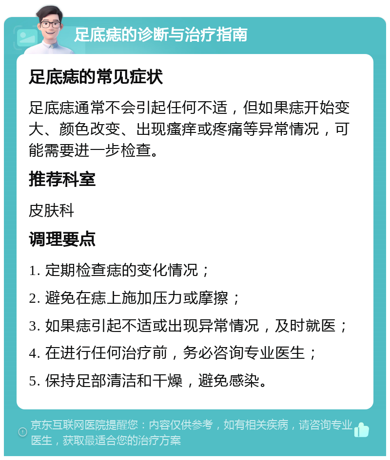 足底痣的诊断与治疗指南 足底痣的常见症状 足底痣通常不会引起任何不适，但如果痣开始变大、颜色改变、出现瘙痒或疼痛等异常情况，可能需要进一步检查。 推荐科室 皮肤科 调理要点 1. 定期检查痣的变化情况； 2. 避免在痣上施加压力或摩擦； 3. 如果痣引起不适或出现异常情况，及时就医； 4. 在进行任何治疗前，务必咨询专业医生； 5. 保持足部清洁和干燥，避免感染。