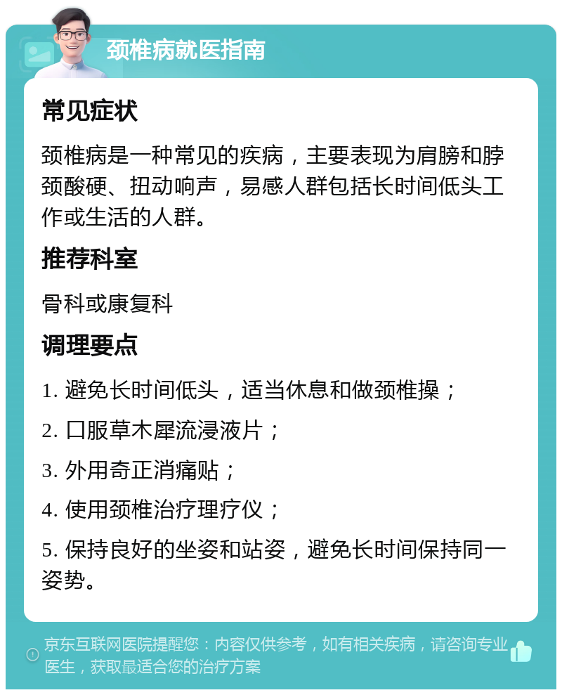 颈椎病就医指南 常见症状 颈椎病是一种常见的疾病，主要表现为肩膀和脖颈酸硬、扭动响声，易感人群包括长时间低头工作或生活的人群。 推荐科室 骨科或康复科 调理要点 1. 避免长时间低头，适当休息和做颈椎操； 2. 口服草木犀流浸液片； 3. 外用奇正消痛贴； 4. 使用颈椎治疗理疗仪； 5. 保持良好的坐姿和站姿，避免长时间保持同一姿势。