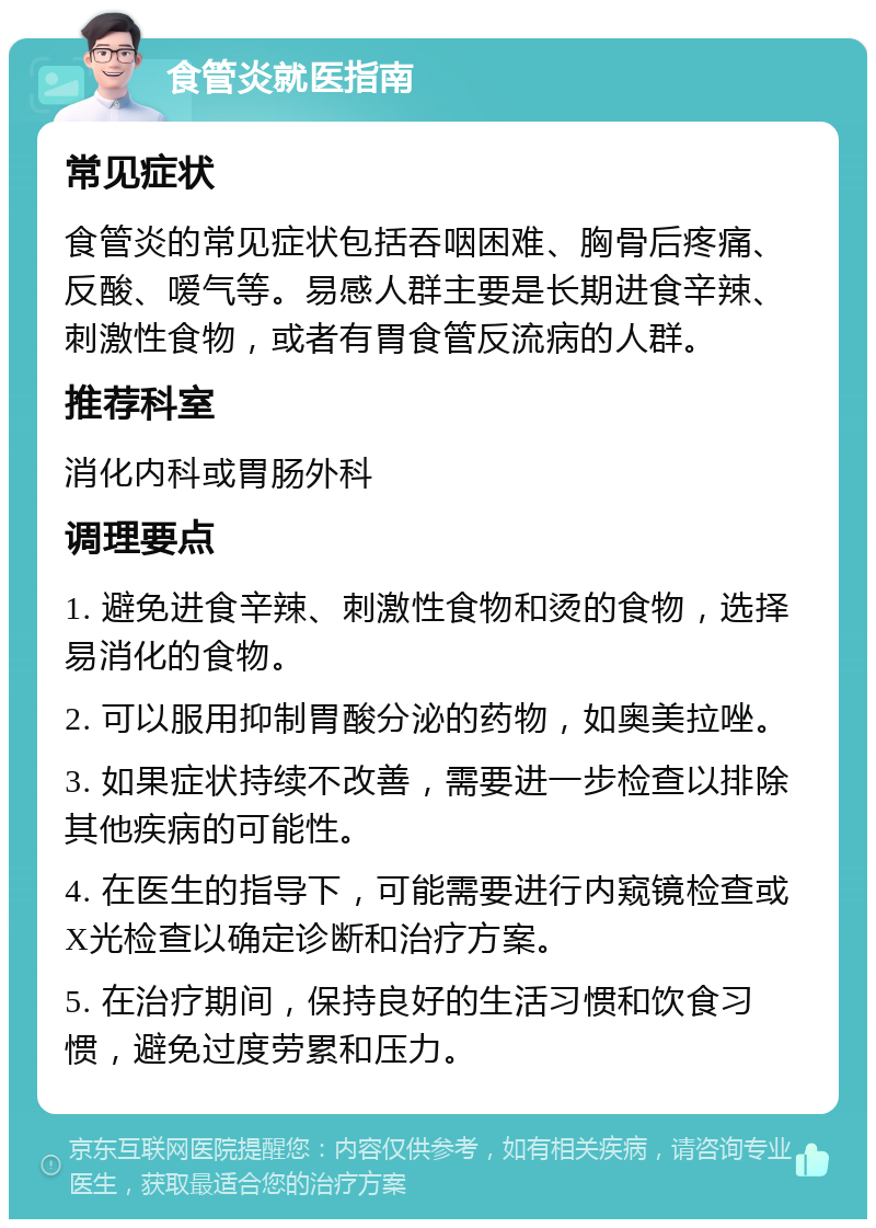 食管炎就医指南 常见症状 食管炎的常见症状包括吞咽困难、胸骨后疼痛、反酸、嗳气等。易感人群主要是长期进食辛辣、刺激性食物，或者有胃食管反流病的人群。 推荐科室 消化内科或胃肠外科 调理要点 1. 避免进食辛辣、刺激性食物和烫的食物，选择易消化的食物。 2. 可以服用抑制胃酸分泌的药物，如奥美拉唑。 3. 如果症状持续不改善，需要进一步检查以排除其他疾病的可能性。 4. 在医生的指导下，可能需要进行内窥镜检查或X光检查以确定诊断和治疗方案。 5. 在治疗期间，保持良好的生活习惯和饮食习惯，避免过度劳累和压力。