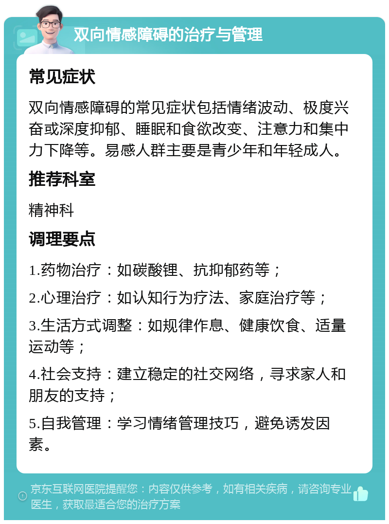 双向情感障碍的治疗与管理 常见症状 双向情感障碍的常见症状包括情绪波动、极度兴奋或深度抑郁、睡眠和食欲改变、注意力和集中力下降等。易感人群主要是青少年和年轻成人。 推荐科室 精神科 调理要点 1.药物治疗：如碳酸锂、抗抑郁药等； 2.心理治疗：如认知行为疗法、家庭治疗等； 3.生活方式调整：如规律作息、健康饮食、适量运动等； 4.社会支持：建立稳定的社交网络，寻求家人和朋友的支持； 5.自我管理：学习情绪管理技巧，避免诱发因素。